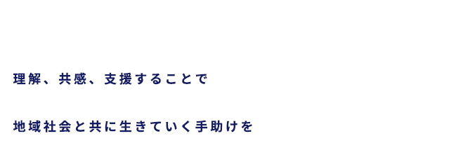 理解、共感、支援することで地域社会と共に生きていく手助けを